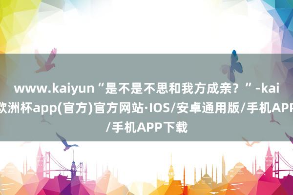 www.kaiyun“是不是不思和我方成亲？”-kaiyun欧洲杯app(官方)官方网站·IOS/安卓通用版/手机APP下载