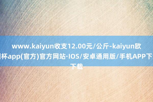 www.kaiyun收支12.00元/公斤-kaiyun欧洲杯app(官方)官方网站·IOS/安卓通用版/手机APP下载