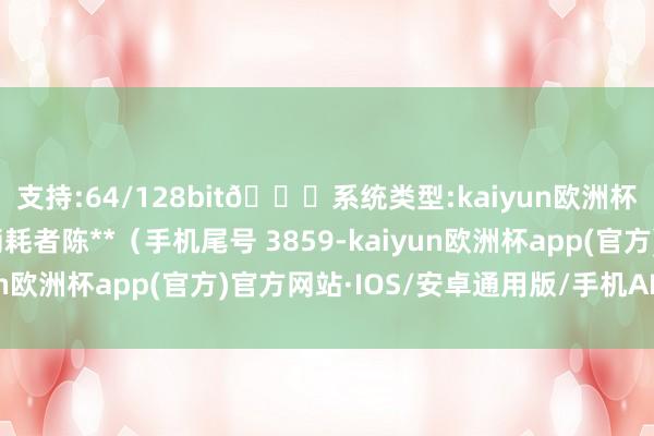 支持:64/128bit🍏系统类型:kaiyun欧洲杯appApp官方下载消耗者陈**（手机尾号 3859-kaiyun欧洲杯app(官方)官方网站·IOS/安卓通用版/手机APP下载