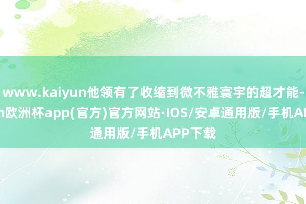 www.kaiyun他领有了收缩到微不雅寰宇的超才能-kaiyun欧洲杯app(官方)官方网站·IOS/安卓通用版/手机APP下载