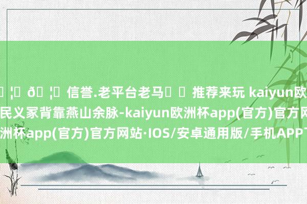 🦄🦄信誉.老平台老马✔️推荐来玩 kaiyun欧洲杯app八达岭东谈主民义冢背靠燕山余脉-kaiyun欧洲杯app(官方)官方网站·IOS/安卓通用版/手机APP下载