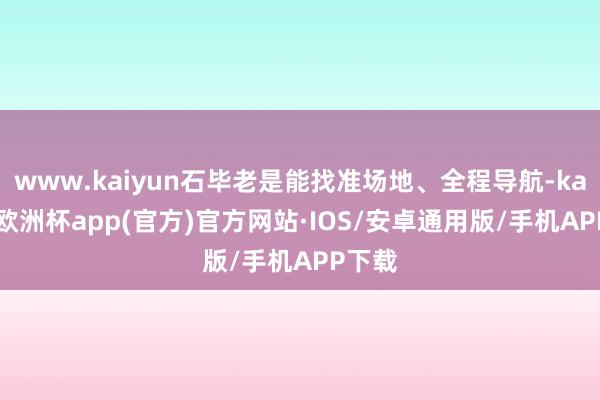 www.kaiyun石毕老是能找准场地、全程导航-kaiyun欧洲杯app(官方)官方网站·IOS/安卓通用版/手机APP下载
