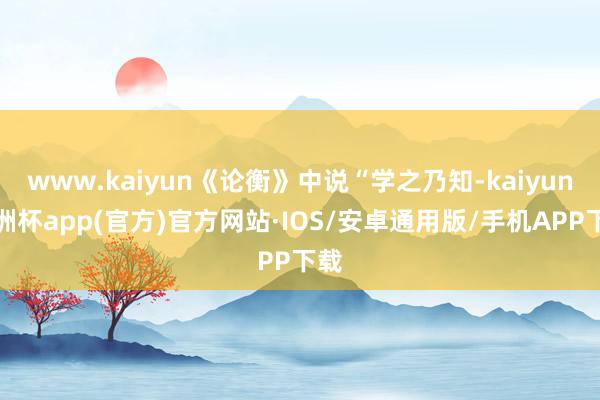 www.kaiyun《论衡》中说“学之乃知-kaiyun欧洲杯app(官方)官方网站·IOS/安卓通用版/手机APP下载
