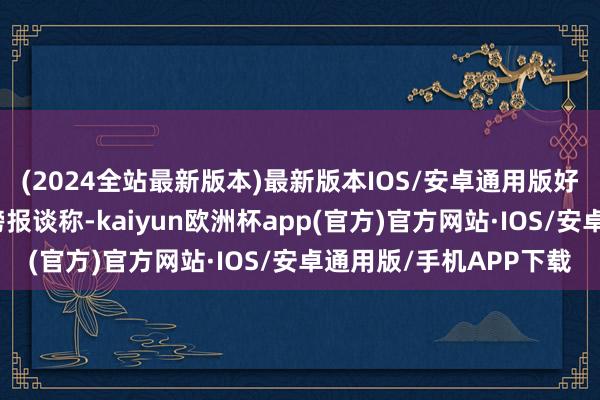 (2024全站最新版本)最新版本IOS/安卓通用版好意思国一日报发布重磅报谈称-kaiyun欧洲杯app(官方)官方网站·IOS/安卓通用版/手机APP下载