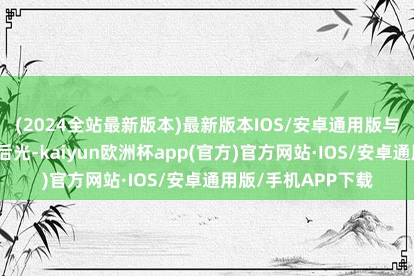 (2024全站最新版本)最新版本IOS/安卓通用版与其叹惜别东谈主的后光-kaiyun欧洲杯app(官方)官方网站·IOS/安卓通用版/手机APP下载