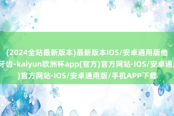(2024全站最新版本)最新版本IOS/安卓通用版他们就透露了尖利的牙齿-kaiyun欧洲杯app(官方)官方网站·IOS/安卓通用版/手机APP下载