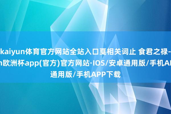 kaiyun体育官方网站全站入口戛相关词止 食君之禄-kaiyun欧洲杯app(官方)官方网站·IOS/安卓通用版/手机APP下载