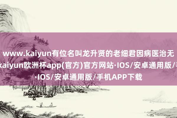 www.kaiyun有位名叫龙升贤的老细君因病医治无效肃静离世-kaiyun欧洲杯app(官方)官方网站·IOS/安卓通用版/手机APP下载