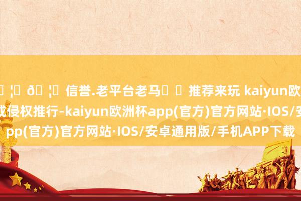 🦄🦄信誉.老平台老马✔️推荐来玩 kaiyun欧洲杯app如发现存害或侵权推行-kaiyun欧洲杯app(官方)官方网站·IOS/安卓通用版/手机APP下载