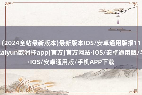 (2024全站最新版本)最新版本IOS/安卓通用版报115.09元/张-kaiyun欧洲杯app(官方)官方网站·IOS/安卓通用版/手机APP下载