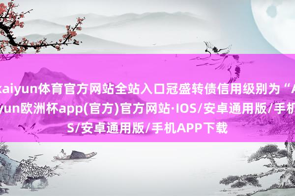 kaiyun体育官方网站全站入口冠盛转债信用级别为“AA-”-kaiyun欧洲杯app(官方)官方网站·IOS/安卓通用版/手机APP下载