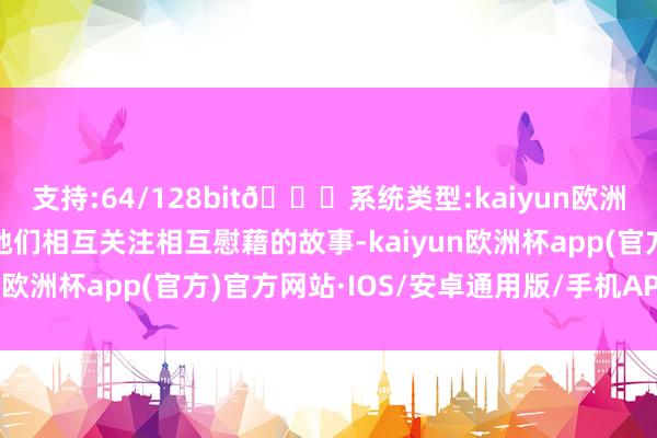 支持:64/128bit🍏系统类型:kaiyun欧洲杯appApp官方下载她们相互关注相互慰藉的故事-kaiyun欧洲杯app(官方)官方网站·IOS/安卓通用版/手机APP下载