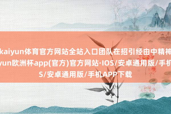 kaiyun体育官方网站全站入口团队在招引经由中精神焕发-kaiyun欧洲杯app(官方)官方网站·IOS/安卓通用版/手机APP下载