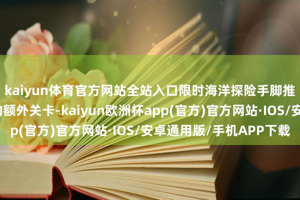 kaiyun体育官方网站全站入口限时海洋探险手脚推出了具有专有挑战的额外关卡-kaiyun欧洲杯app(官方)官方网站·IOS/安卓通用版/手机APP下载