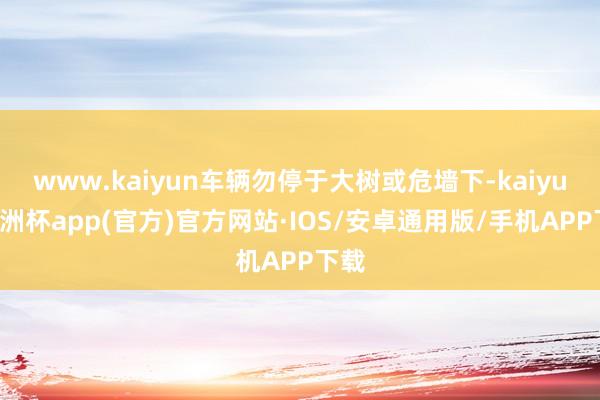 www.kaiyun车辆勿停于大树或危墙下-kaiyun欧洲杯app(官方)官方网站·IOS/安卓通用版/手机APP下载