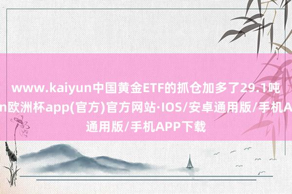 www.kaiyun中国黄金ETF的抓仓加多了29.1吨-kaiyun欧洲杯app(官方)官方网站·IOS/安卓通用版/手机APP下载
