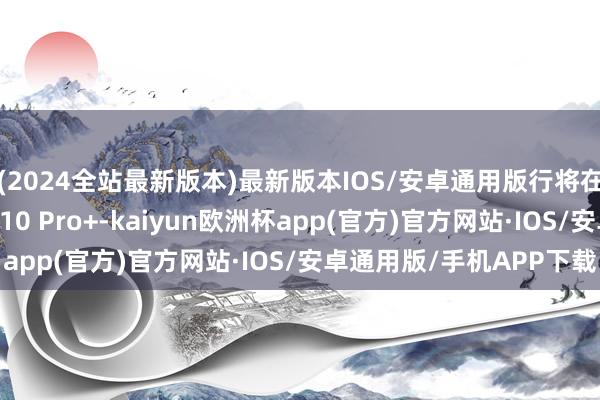 (2024全站最新版本)最新版本IOS/安卓通用版行将在国内市集推出的Neo 10 Pro+-kaiyun欧洲杯app(官方)官方网站·IOS/安卓通用版/手机APP下载
