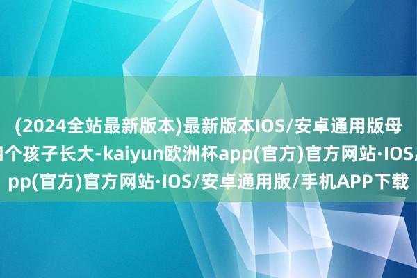 (2024全站最新版本)最新版本IOS/安卓通用版母亲独自一东谈主拉扯四个孩子长大-kaiyun欧洲杯app(官方)官方网站·IOS/安卓通用版/手机APP下载