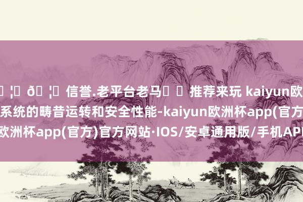 🦄🦄信誉.老平台老马✔️推荐来玩 kaiyun欧洲杯app确保电动汽车系统的畴昔运转和安全性能-kaiyun欧洲杯app(官方)官方网站·IOS/安卓通用版/手机APP下载
