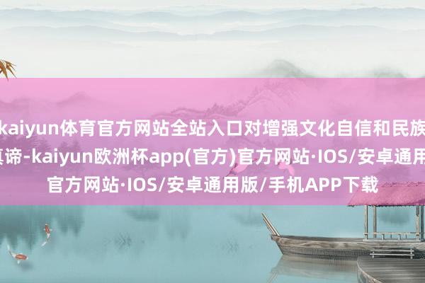 kaiyun体育官方网站全站入口对增强文化自信和民族自爱感具有深远真谛-kaiyun欧洲杯app(官方)官方网站·IOS/安卓通用版/手机APP下载