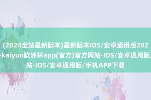 (2024全站最新版本)最新版本IOS/安卓通用版2020年至2023年-kaiyun欧洲杯app(官方)官方网站·IOS/安卓通用版/手机APP下载