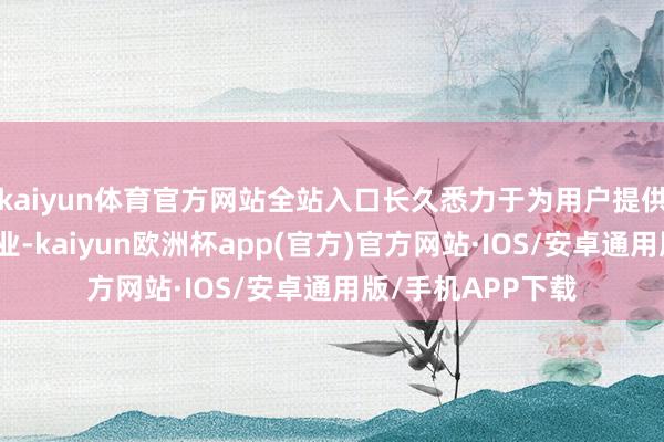 kaiyun体育官方网站全站入口长久悉力于为用户提供千般化的方便就业-kaiyun欧洲杯app(官方)官方网站·IOS/安卓通用版/手机APP下载
