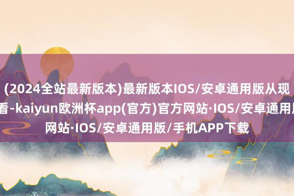 (2024全站最新版本)最新版本IOS/安卓通用版从现在公布的剧情来看-kaiyun欧洲杯app(官方)官方网站·IOS/安卓通用版/手机APP下载