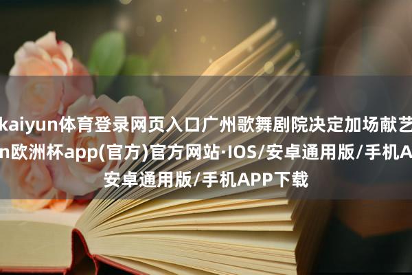 kaiyun体育登录网页入口广州歌舞剧院决定加场献艺-kaiyun欧洲杯app(官方)官方网站·IOS/安卓通用版/手机APP下载