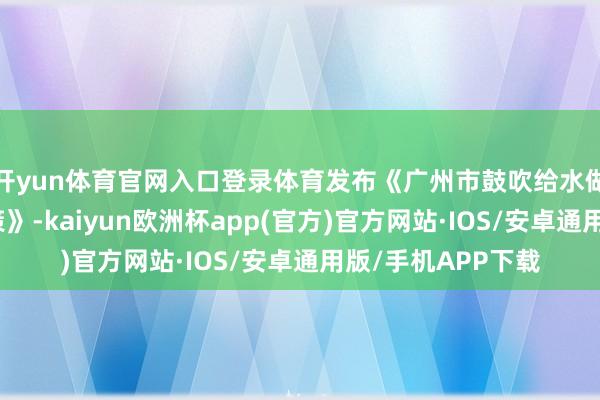 开yun体育官网入口登录体育发布《广州市鼓吹给水做事到末端职责决策》-kaiyun欧洲杯app(官方)官方网站·IOS/安卓通用版/手机APP下载