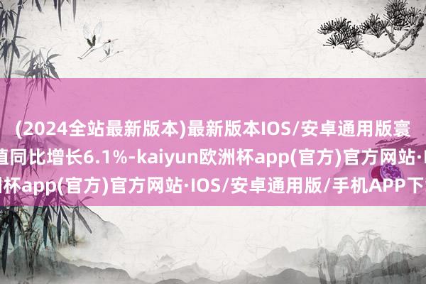 (2024全站最新版本)最新版本IOS/安卓通用版寰宇限度以上工业加多值同比增长6.1%-kaiyun欧洲杯app(官方)官方网站·IOS/安卓通用版/手机APP下载