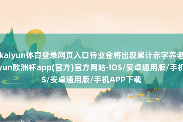 kaiyun体育登录网页入口待业金将出现累计赤字养老养老-kaiyun欧洲杯app(官方)官方网站·IOS/安卓通用版/手机APP下载