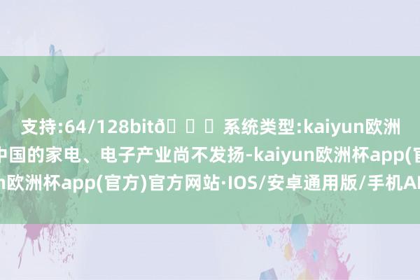 支持:64/128bit🍏系统类型:kaiyun欧洲杯appApp官方下载中国的家电、电子产业尚不发扬-kaiyun欧洲杯app(官方)官方网站·IOS/安卓通用版/手机APP下载