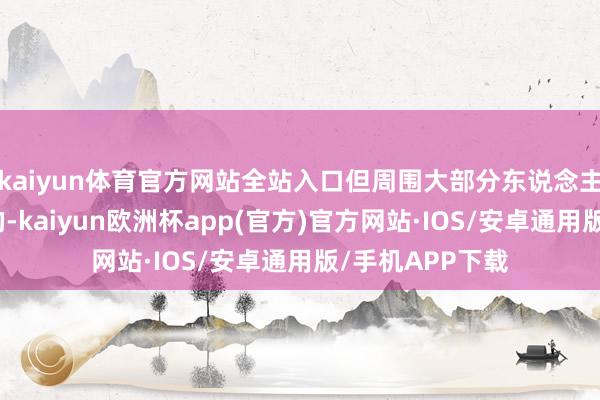 kaiyun体育官方网站全站入口但周围大部分东说念主照旧心存善意的-kaiyun欧洲杯app(官方)官方网站·IOS/安卓通用版/手机APP下载