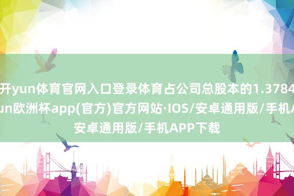 开yun体育官网入口登录体育占公司总股本的1.3784%-kaiyun欧洲杯app(官方)官方网站·IOS/安卓通用版/手机APP下载