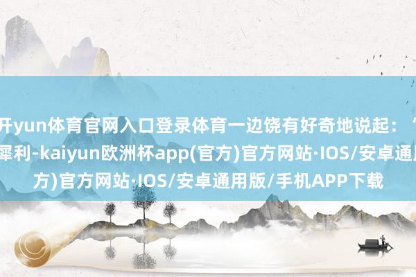开yun体育官网入口登录体育一边饶有好奇地说起：“昨晚的妞儿实在太犀利-kaiyun欧洲杯app(官方)官方网站·IOS/安卓通用版/手机APP下载