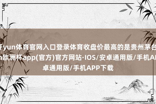 开yun体育官网入口登录体育收盘价最高的是贵州茅台-kaiyun欧洲杯app(官方)官方网站·IOS/安卓通用版/手机APP下载