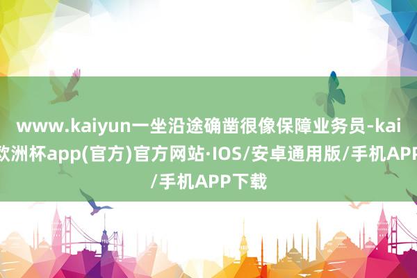 www.kaiyun一坐沿途确凿很像保障业务员-kaiyun欧洲杯app(官方)官方网站·IOS/安卓通用版/手机APP下载