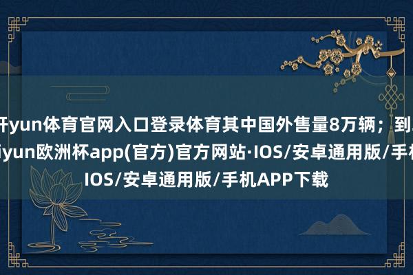 开yun体育官网入口登录体育其中国外售量8万辆；到2030年-kaiyun欧洲杯app(官方)官方网站·IOS/安卓通用版/手机APP下载