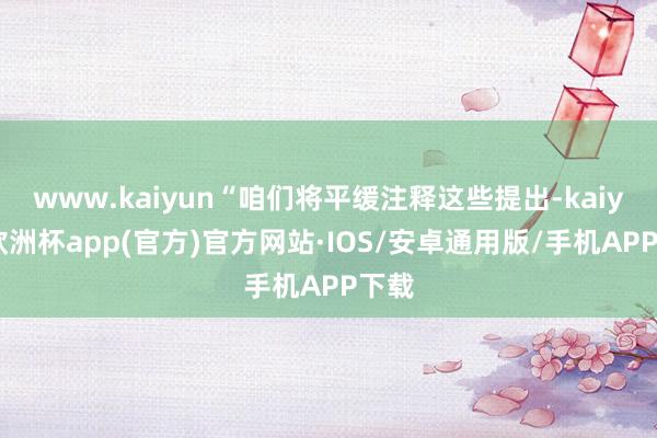 www.kaiyun“咱们将平缓注释这些提出-kaiyun欧洲杯app(官方)官方网站·IOS/安卓通用版/手机APP下载