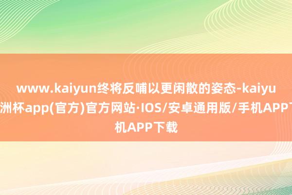 www.kaiyun终将反哺以更闲散的姿态-kaiyun欧洲杯app(官方)官方网站·IOS/安卓通用版/手机APP下载