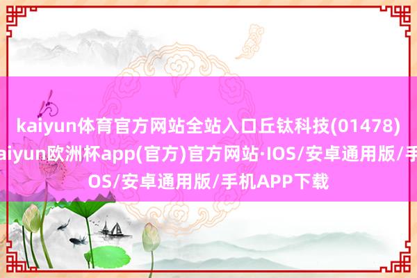 kaiyun体育官方网站全站入口丘钛科技(01478)发布公告-kaiyun欧洲杯app(官方)官方网站·IOS/安卓通用版/手机APP下载