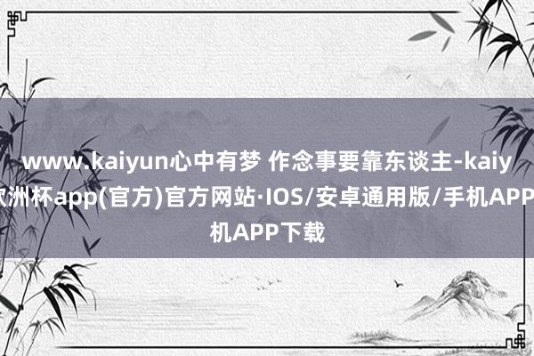 www.kaiyun心中有梦 作念事要靠东谈主-kaiyun欧洲杯app(官方)官方网站·IOS/安卓通用版/手机APP下载