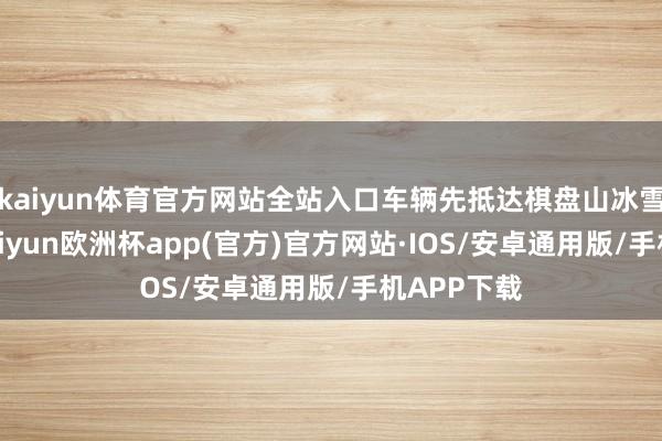 kaiyun体育官方网站全站入口车辆先抵达棋盘山冰雪大寰宇-kaiyun欧洲杯app(官方)官方网站·IOS/安卓通用版/手机APP下载