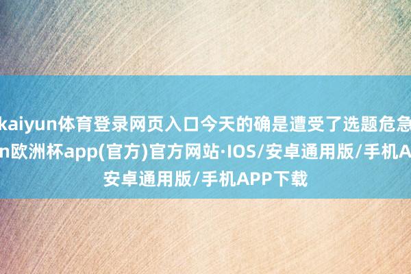 kaiyun体育登录网页入口今天的确是遭受了选题危急-kaiyun欧洲杯app(官方)官方网站·IOS/安卓通用版/手机APP下载