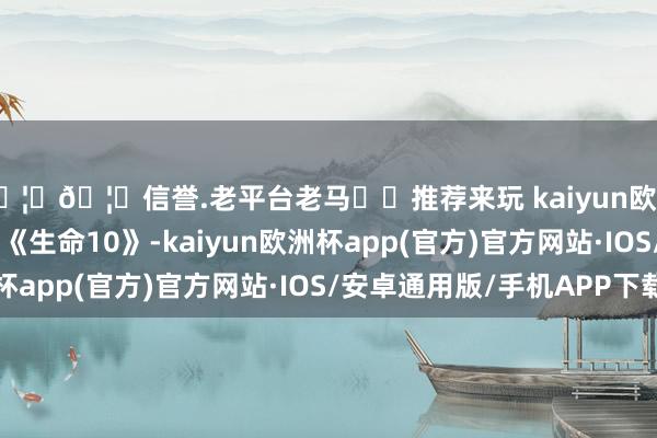 🦄🦄信誉.老平台老马✔️推荐来玩 kaiyun欧洲杯appBBS记载片《生命10》-kaiyun欧洲杯app(官方)官方网站·IOS/安卓通用版/手机APP下载