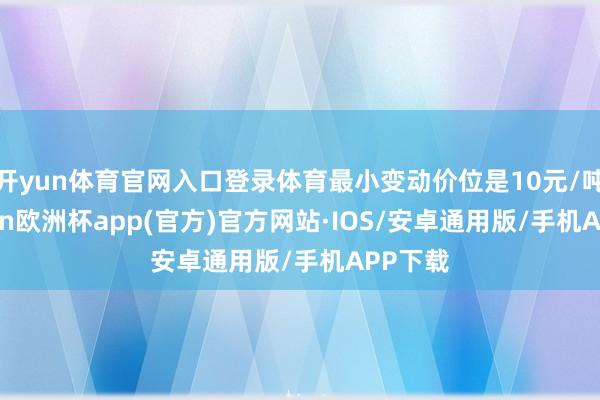开yun体育官网入口登录体育最小变动价位是10元/吨-kaiyun欧洲杯app(官方)官方网站·IOS/安卓通用版/手机APP下载