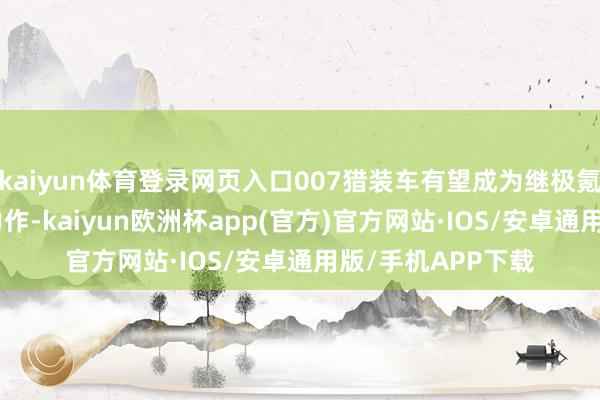 kaiyun体育登录网页入口007猎装车有望成为继极氪001之后的又一力作-kaiyun欧洲杯app(官方)官方网站·IOS/安卓通用版/手机APP下载