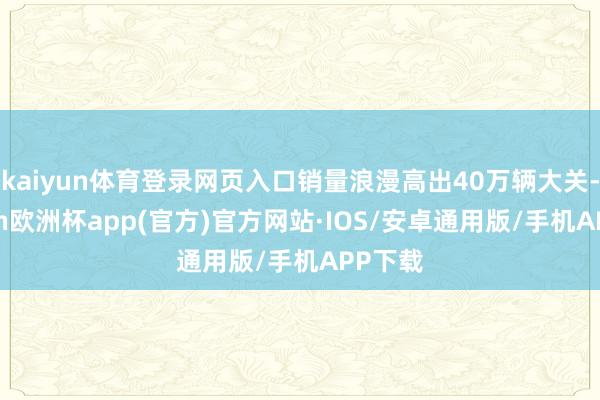 kaiyun体育登录网页入口销量浪漫高出40万辆大关-kaiyun欧洲杯app(官方)官方网站·IOS/安卓通用版/手机APP下载