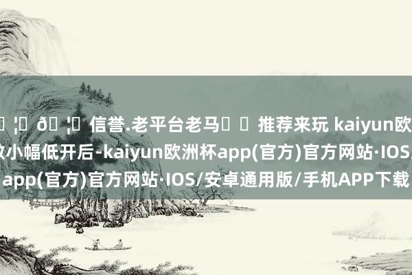 🦄🦄信誉.老平台老马✔️推荐来玩 kaiyun欧洲杯app早盘三大指数小幅低开后-kaiyun欧洲杯app(官方)官方网站·IOS/安卓通用版/手机APP下载