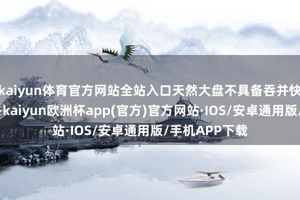 kaiyun体育官方网站全站入口天然大盘不具备吞并快速高潮的才智-kaiyun欧洲杯app(官方)官方网站·IOS/安卓通用版/手机APP下载